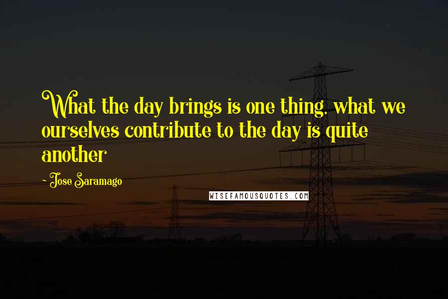 Jose Saramago Quotes: What the day brings is one thing, what we ourselves contribute to the day is quite another