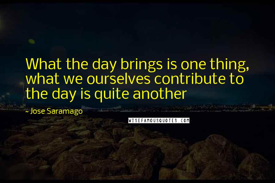 Jose Saramago Quotes: What the day brings is one thing, what we ourselves contribute to the day is quite another