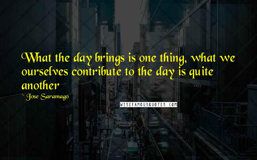 Jose Saramago Quotes: What the day brings is one thing, what we ourselves contribute to the day is quite another