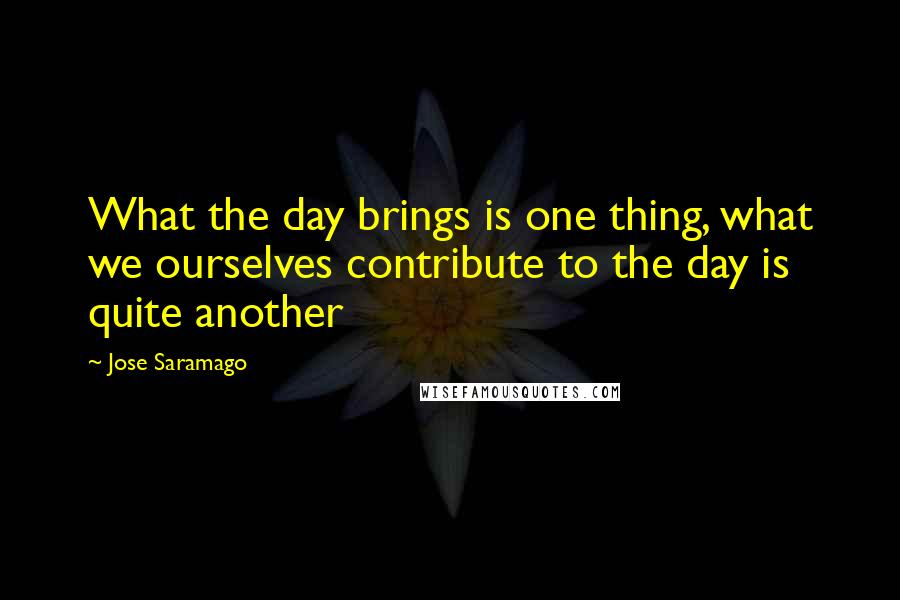 Jose Saramago Quotes: What the day brings is one thing, what we ourselves contribute to the day is quite another