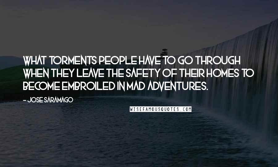 Jose Saramago Quotes: What torments people have to go through when they leave the safety of their homes to become embroiled in mad adventures.