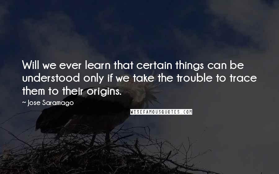 Jose Saramago Quotes: Will we ever learn that certain things can be understood only if we take the trouble to trace them to their origins.