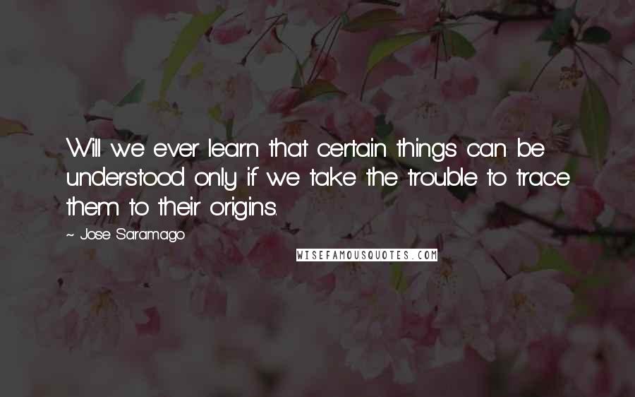 Jose Saramago Quotes: Will we ever learn that certain things can be understood only if we take the trouble to trace them to their origins.