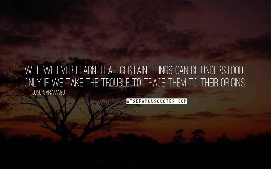 Jose Saramago Quotes: Will we ever learn that certain things can be understood only if we take the trouble to trace them to their origins.