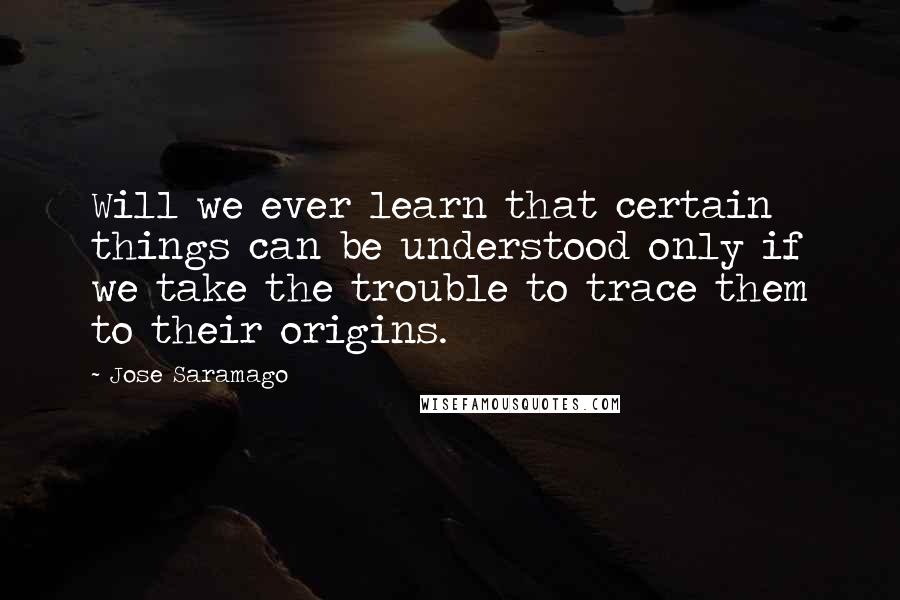 Jose Saramago Quotes: Will we ever learn that certain things can be understood only if we take the trouble to trace them to their origins.