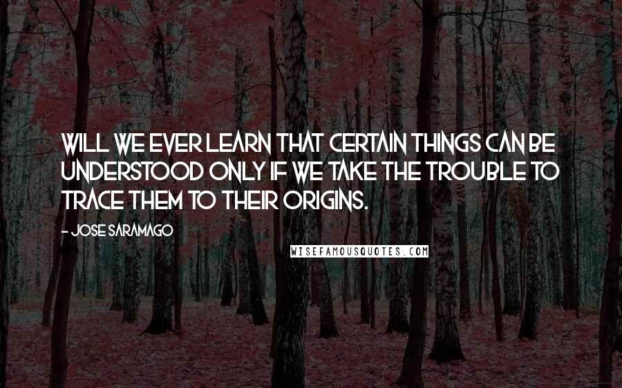 Jose Saramago Quotes: Will we ever learn that certain things can be understood only if we take the trouble to trace them to their origins.