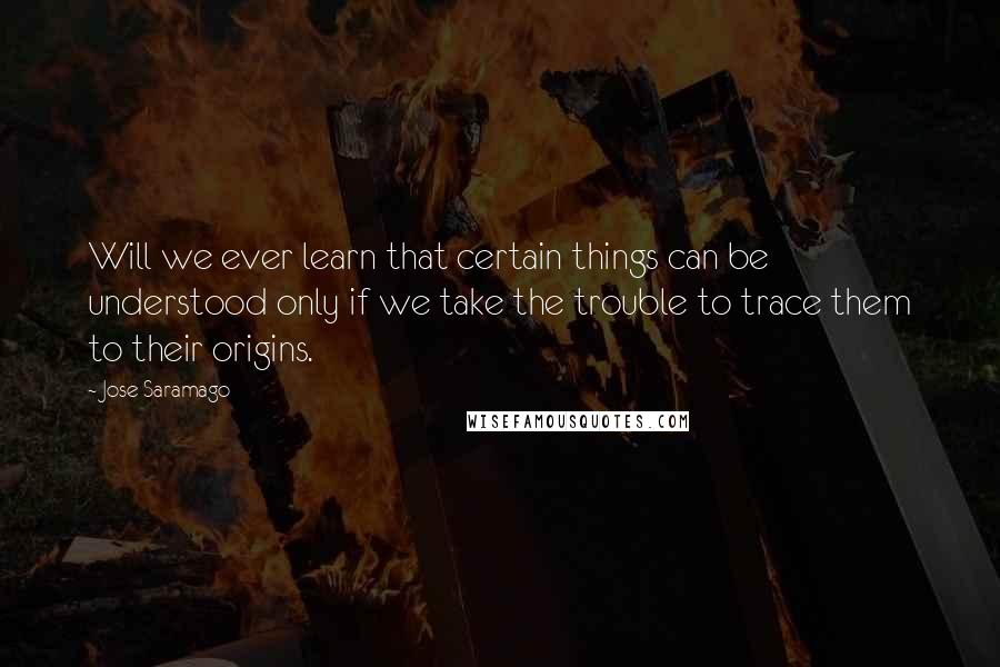 Jose Saramago Quotes: Will we ever learn that certain things can be understood only if we take the trouble to trace them to their origins.