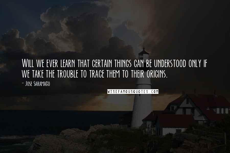 Jose Saramago Quotes: Will we ever learn that certain things can be understood only if we take the trouble to trace them to their origins.