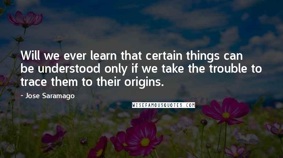 Jose Saramago Quotes: Will we ever learn that certain things can be understood only if we take the trouble to trace them to their origins.