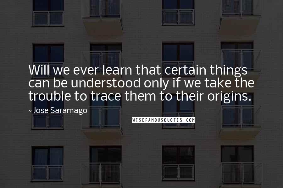 Jose Saramago Quotes: Will we ever learn that certain things can be understood only if we take the trouble to trace them to their origins.