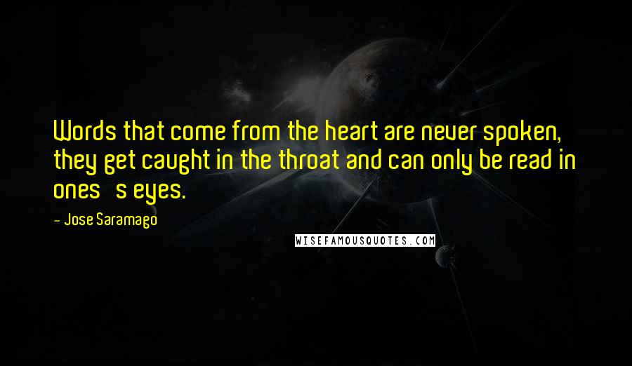 Jose Saramago Quotes: Words that come from the heart are never spoken, they get caught in the throat and can only be read in ones's eyes.
