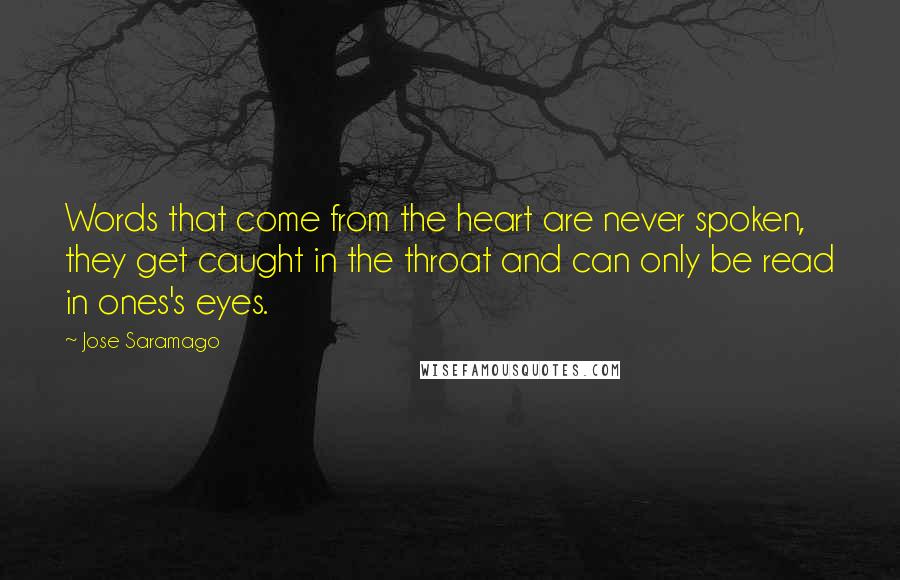 Jose Saramago Quotes: Words that come from the heart are never spoken, they get caught in the throat and can only be read in ones's eyes.