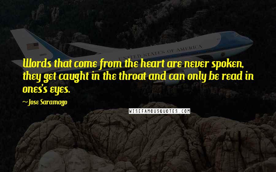 Jose Saramago Quotes: Words that come from the heart are never spoken, they get caught in the throat and can only be read in ones's eyes.