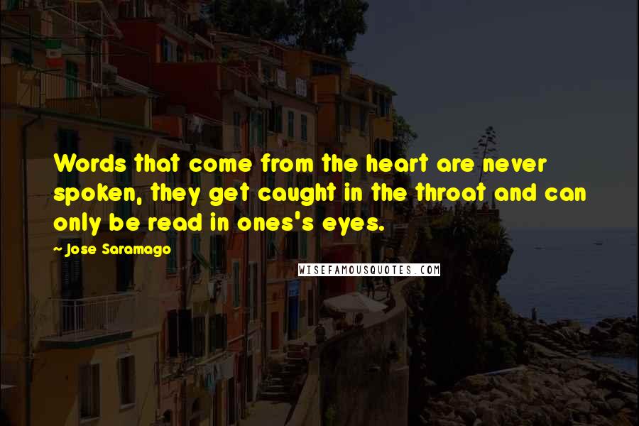 Jose Saramago Quotes: Words that come from the heart are never spoken, they get caught in the throat and can only be read in ones's eyes.