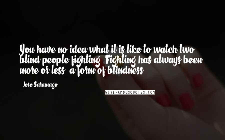 Jose Saramago Quotes: You have no idea what it is like to watch two blind people fighting. Fighting has always been, more or less, a form of blindness.