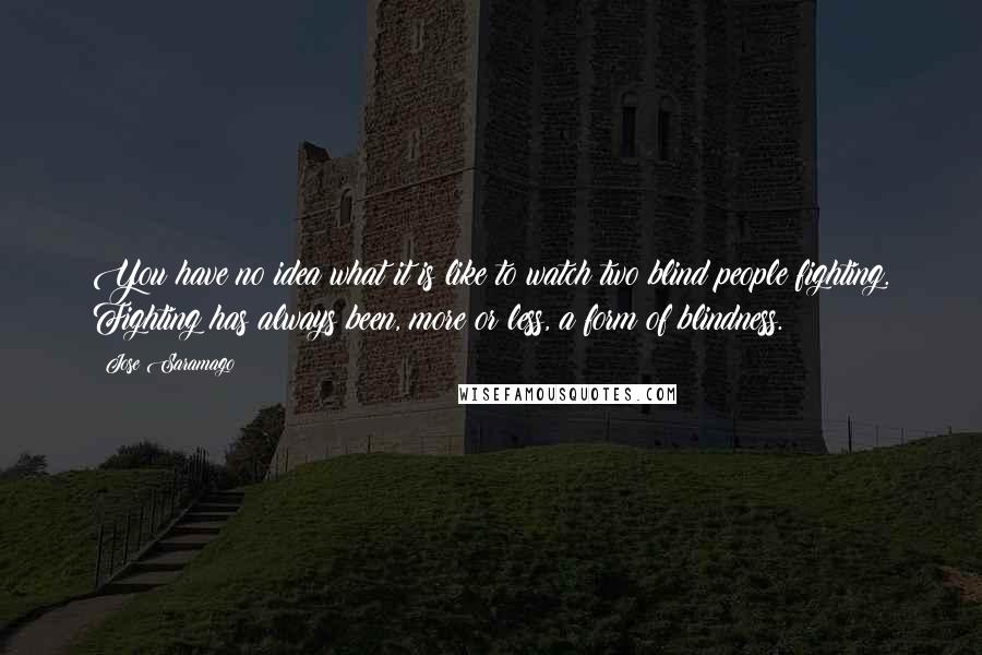 Jose Saramago Quotes: You have no idea what it is like to watch two blind people fighting. Fighting has always been, more or less, a form of blindness.