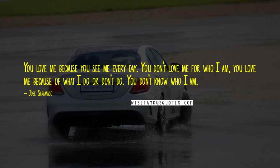 Jose Saramago Quotes: You love me because you see me every day. You don't love me for who I am, you love me because of what I do or don't do. You don't know who I am.