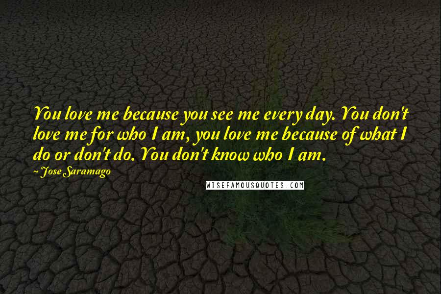 Jose Saramago Quotes: You love me because you see me every day. You don't love me for who I am, you love me because of what I do or don't do. You don't know who I am.