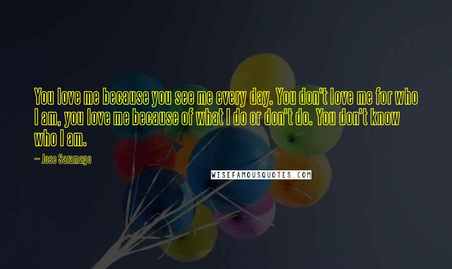 Jose Saramago Quotes: You love me because you see me every day. You don't love me for who I am, you love me because of what I do or don't do. You don't know who I am.