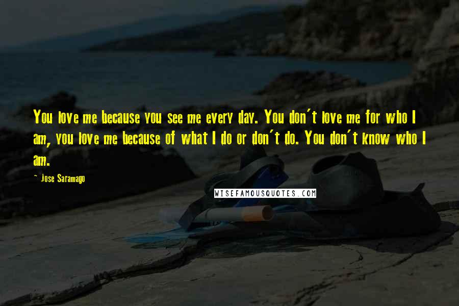 Jose Saramago Quotes: You love me because you see me every day. You don't love me for who I am, you love me because of what I do or don't do. You don't know who I am.