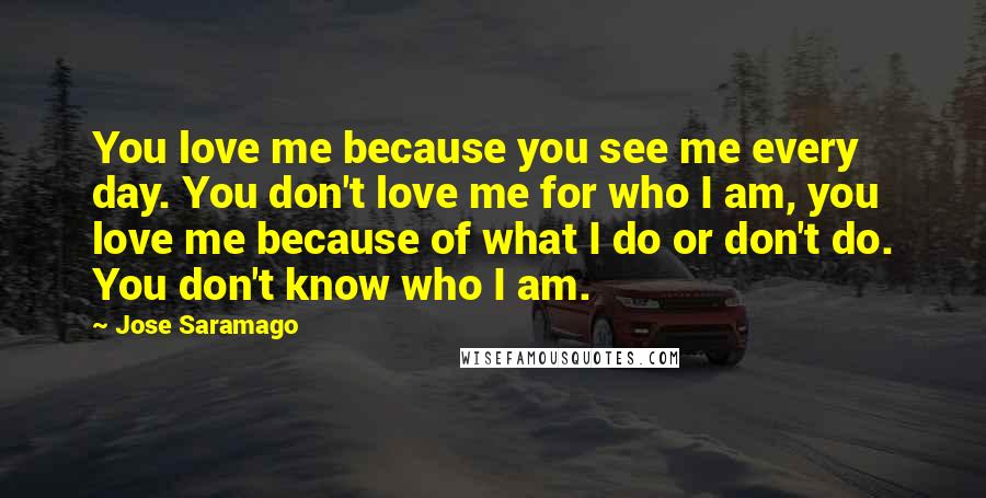 Jose Saramago Quotes: You love me because you see me every day. You don't love me for who I am, you love me because of what I do or don't do. You don't know who I am.