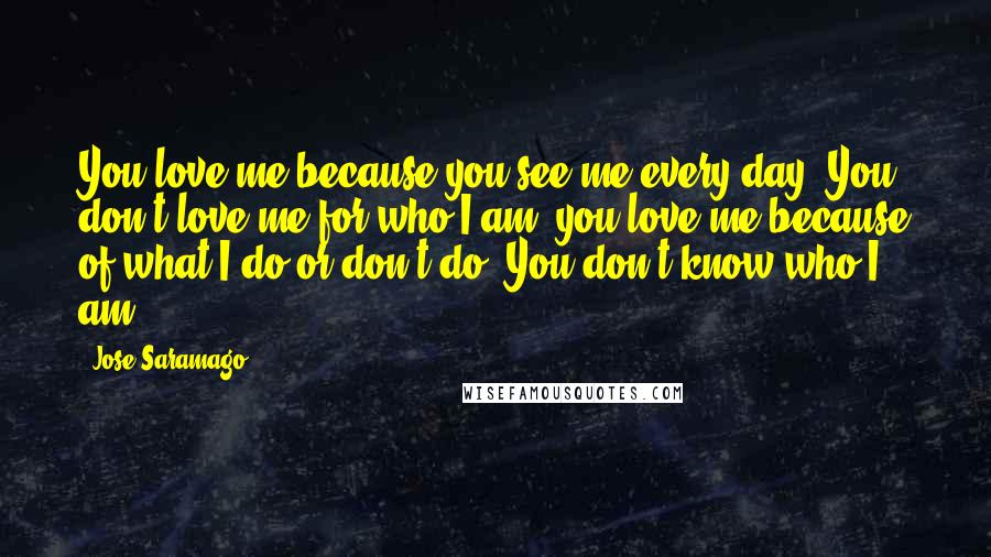 Jose Saramago Quotes: You love me because you see me every day. You don't love me for who I am, you love me because of what I do or don't do. You don't know who I am.