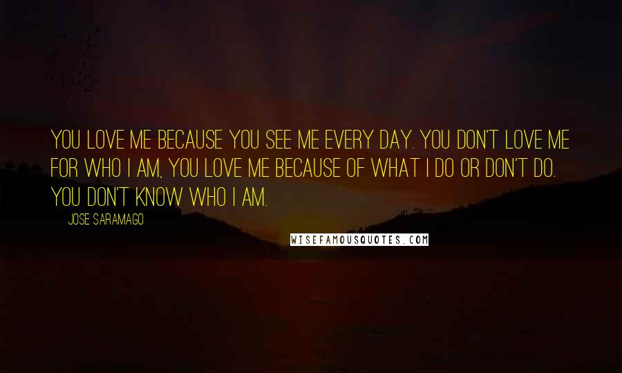 Jose Saramago Quotes: You love me because you see me every day. You don't love me for who I am, you love me because of what I do or don't do. You don't know who I am.