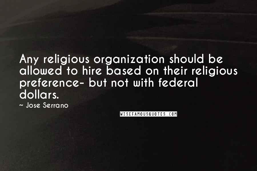 Jose Serrano Quotes: Any religious organization should be allowed to hire based on their religious preference- but not with federal dollars.