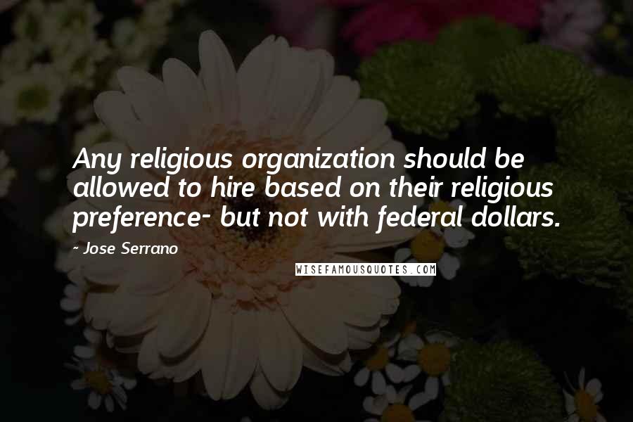 Jose Serrano Quotes: Any religious organization should be allowed to hire based on their religious preference- but not with federal dollars.