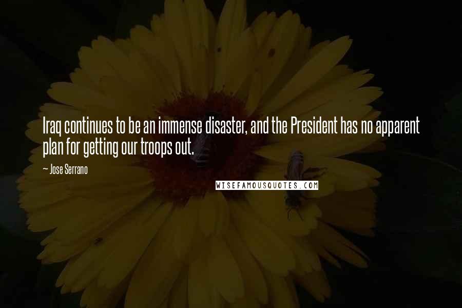 Jose Serrano Quotes: Iraq continues to be an immense disaster, and the President has no apparent plan for getting our troops out.