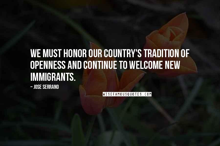 Jose Serrano Quotes: We must honor our country's tradition of openness and continue to welcome new immigrants.