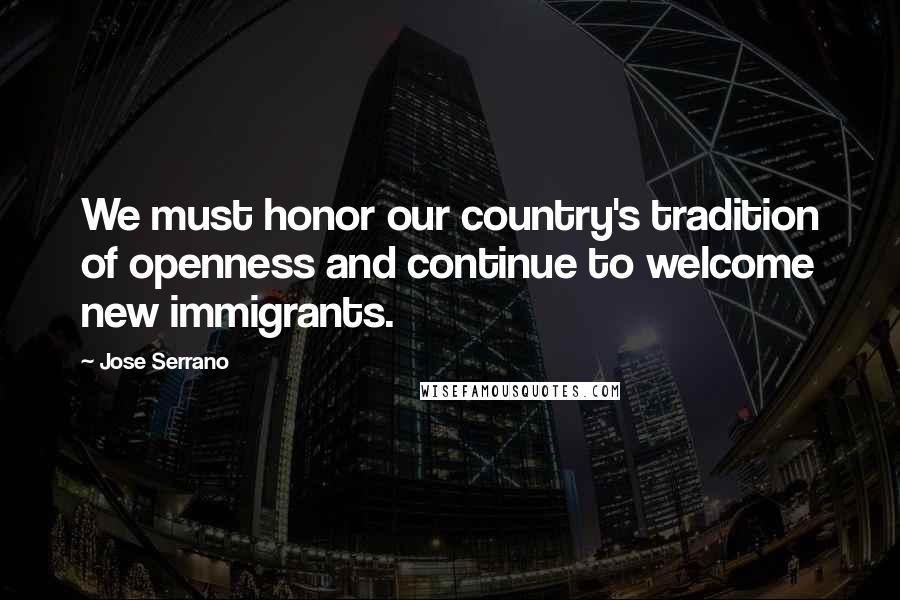 Jose Serrano Quotes: We must honor our country's tradition of openness and continue to welcome new immigrants.