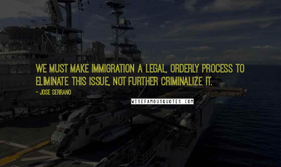 Jose Serrano Quotes: We must make immigration a legal, orderly process to eliminate this issue, not further criminalize it.