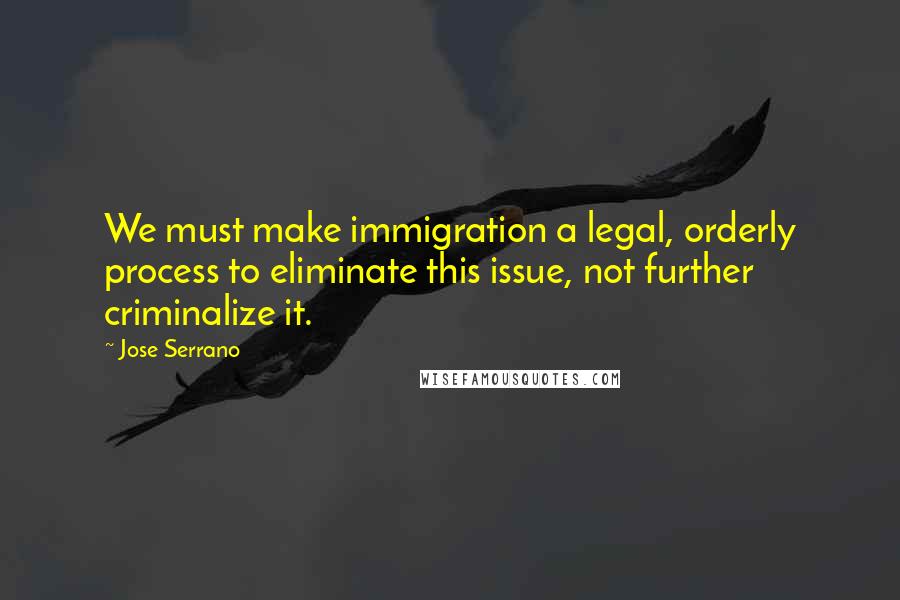 Jose Serrano Quotes: We must make immigration a legal, orderly process to eliminate this issue, not further criminalize it.