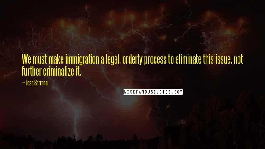 Jose Serrano Quotes: We must make immigration a legal, orderly process to eliminate this issue, not further criminalize it.