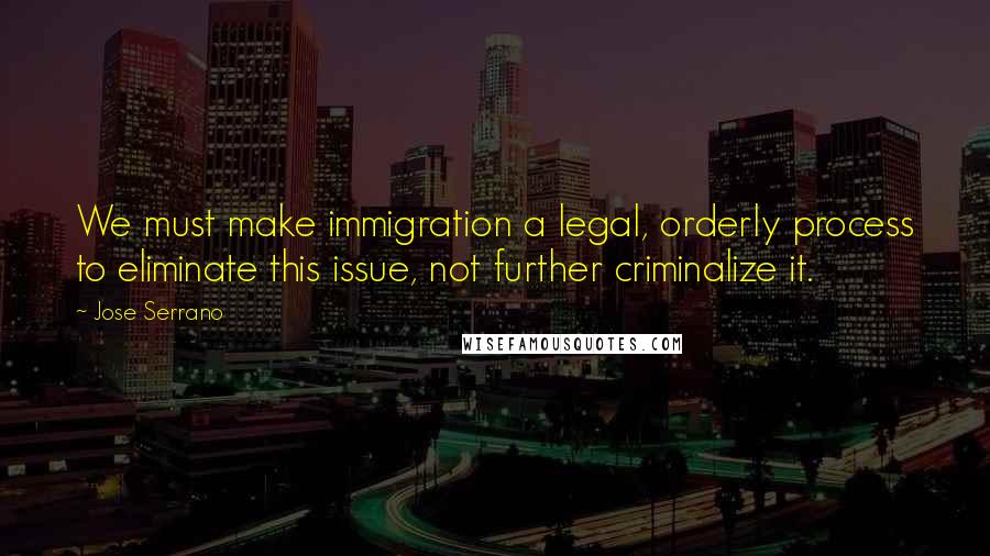 Jose Serrano Quotes: We must make immigration a legal, orderly process to eliminate this issue, not further criminalize it.