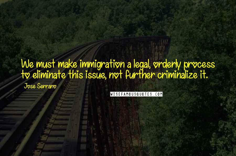 Jose Serrano Quotes: We must make immigration a legal, orderly process to eliminate this issue, not further criminalize it.