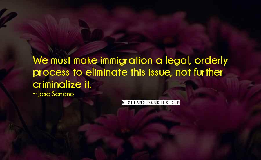 Jose Serrano Quotes: We must make immigration a legal, orderly process to eliminate this issue, not further criminalize it.