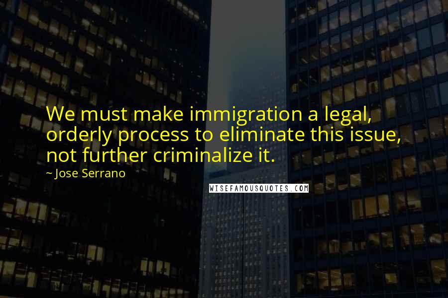 Jose Serrano Quotes: We must make immigration a legal, orderly process to eliminate this issue, not further criminalize it.