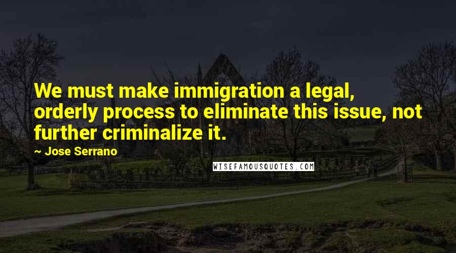 Jose Serrano Quotes: We must make immigration a legal, orderly process to eliminate this issue, not further criminalize it.