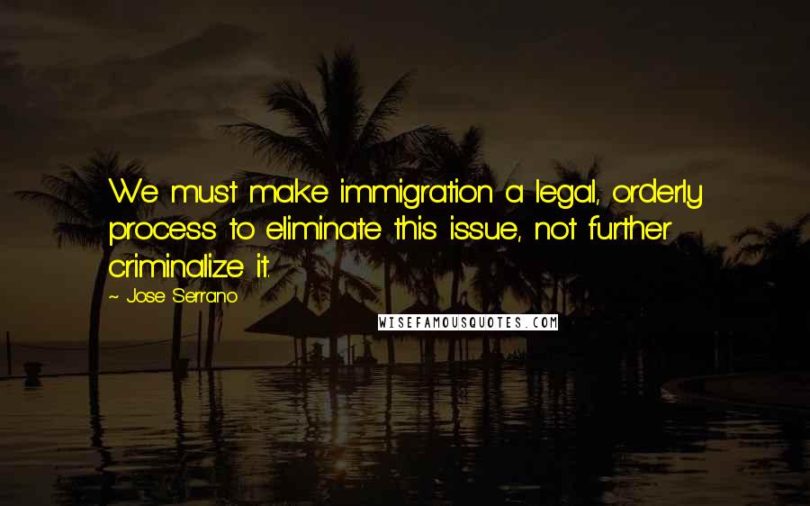 Jose Serrano Quotes: We must make immigration a legal, orderly process to eliminate this issue, not further criminalize it.