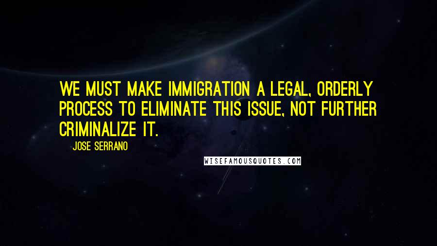 Jose Serrano Quotes: We must make immigration a legal, orderly process to eliminate this issue, not further criminalize it.