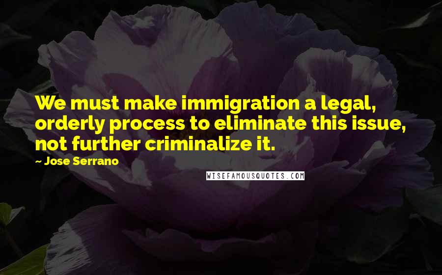 Jose Serrano Quotes: We must make immigration a legal, orderly process to eliminate this issue, not further criminalize it.