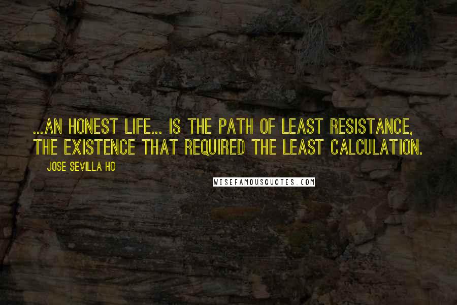 Jose Sevilla Ho Quotes: ...an honest life... is the path of least resistance, the existence that required the least calculation.