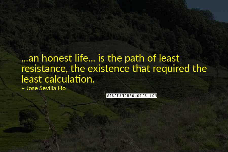 Jose Sevilla Ho Quotes: ...an honest life... is the path of least resistance, the existence that required the least calculation.