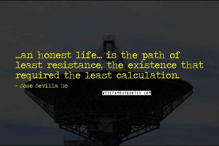 Jose Sevilla Ho Quotes: ...an honest life... is the path of least resistance, the existence that required the least calculation.