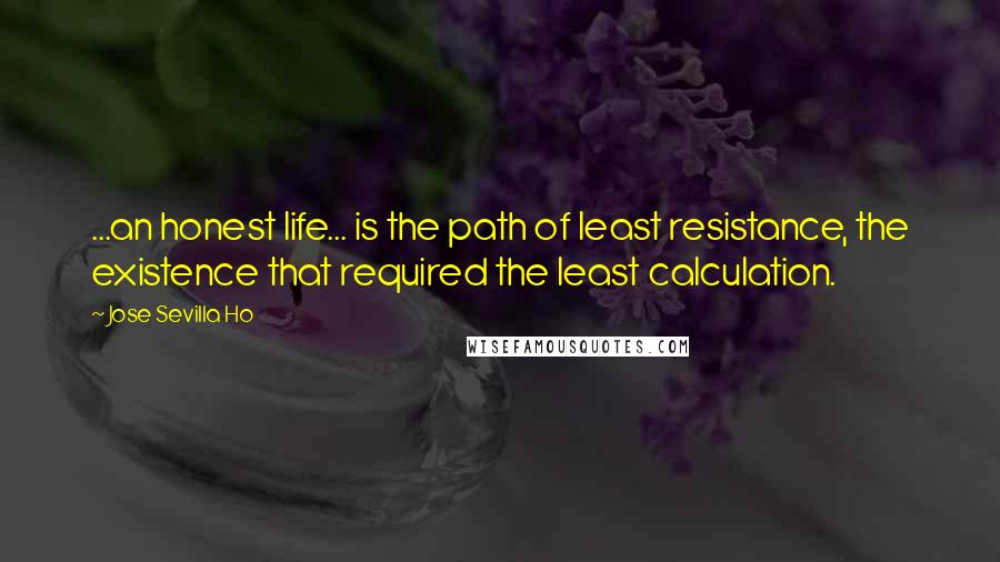 Jose Sevilla Ho Quotes: ...an honest life... is the path of least resistance, the existence that required the least calculation.