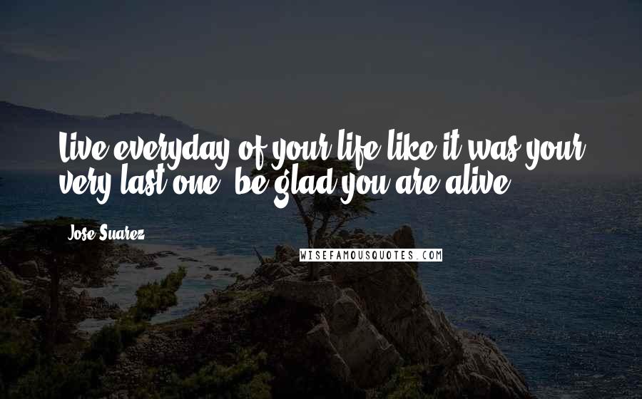 Jose Suarez Quotes: Live everyday of your life like it was your very last one, be glad you are alive.