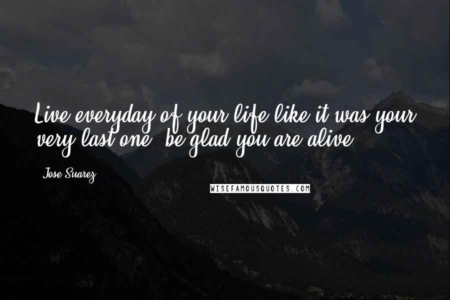 Jose Suarez Quotes: Live everyday of your life like it was your very last one, be glad you are alive.