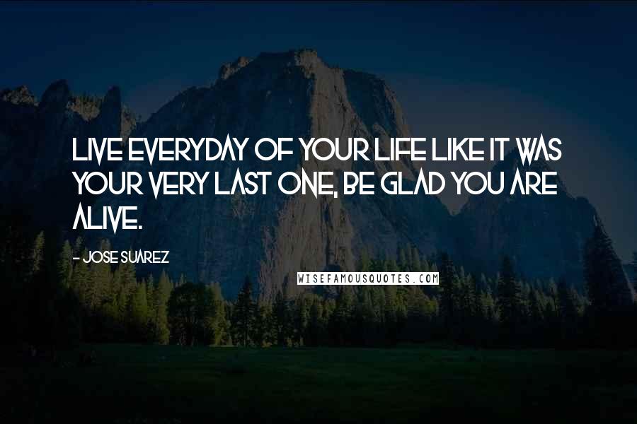 Jose Suarez Quotes: Live everyday of your life like it was your very last one, be glad you are alive.